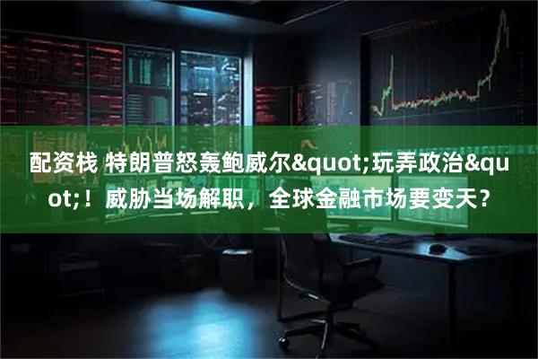 配资栈 特朗普怒轰鲍威尔"玩弄政治"！威胁当场解职，全球金融市场要变天？