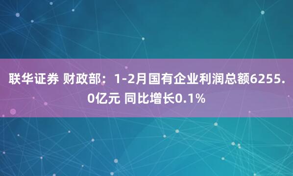 联华证券 财政部：1-2月国有企业利润总额6255.0亿元 同比增长0.1%