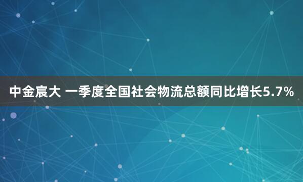 中金宸大 一季度全国社会物流总额同比增长5.7%