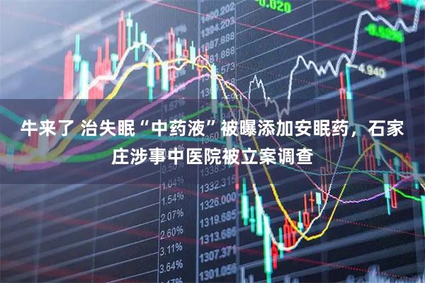 牛来了 治失眠“中药液”被曝添加安眠药,石家庄涉事中医院被立案调查