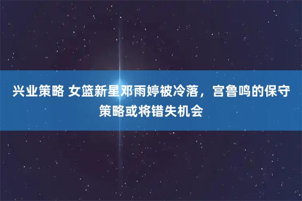 兴业策略 女篮新星邓雨婷被冷落,宫鲁鸣的保守策略或将错失机会