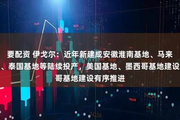要配资 伊戈尔：近年新建成安徽淮南基地、马来西亚基地、泰国基地等陆续投产，美国基地、墨西哥基地建设有序推进