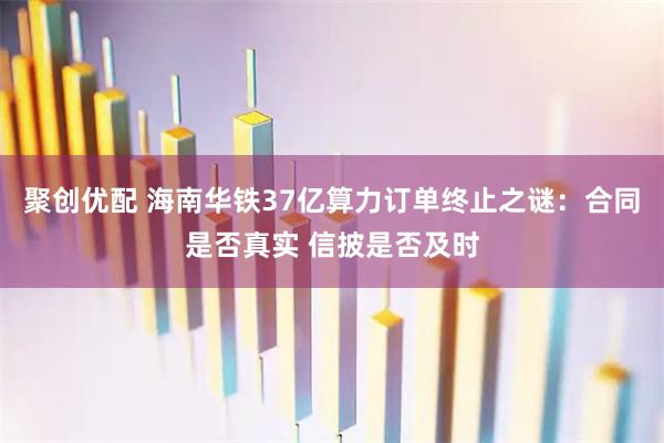 聚创优配 海南华铁37亿算力订单终止之谜:合同是否真实 信披是否及时