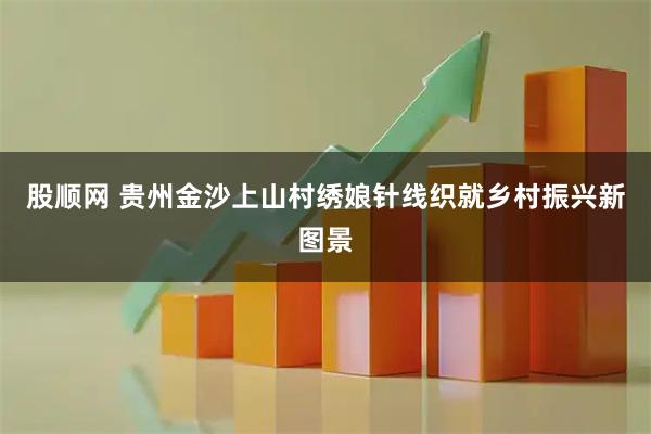 股顺网 贵州金沙上山村绣娘针线织就乡村振兴新图景