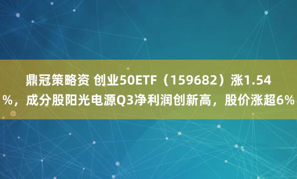 鼎冠策略资 创业50ETF(159682)涨1.54%,成分股阳光电源Q3净利润创新高,股价涨超6%