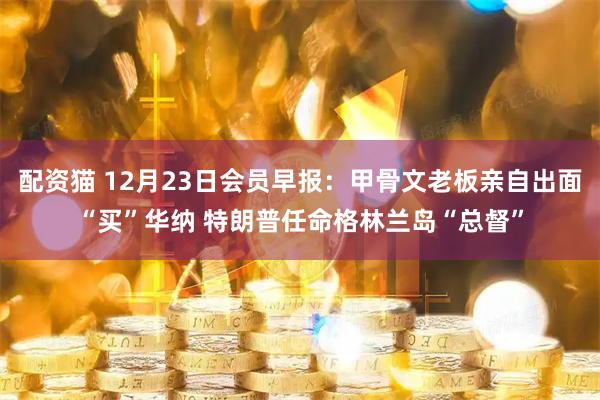 配资猫 12月23日会员早报：甲骨文老板亲自出面“买”华纳 特朗普任命格林兰岛“总督”