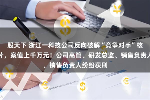 股天下 浙江一科技公司反向破解“竞争对手”核心技术芯片，案值上千万元！公司高管、研发总监、销售负责人纷纷获刑