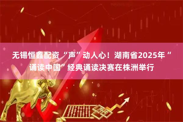 无锡恒鑫配资 “声”动人心！湖南省2025年“诵读中国”经典诵读决赛在株洲举行