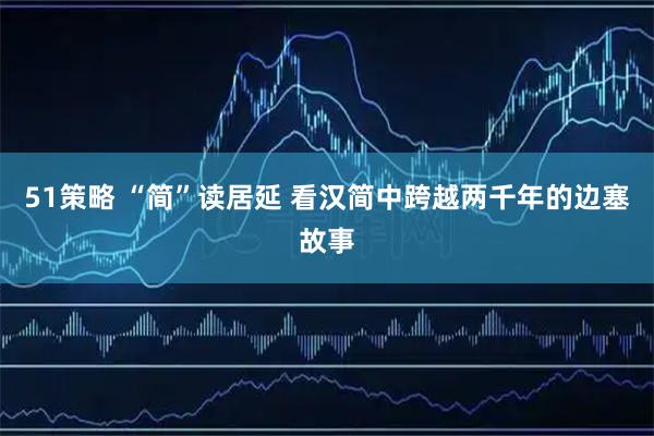 51策略 “简”读居延 看汉简中跨越两千年的边塞故事