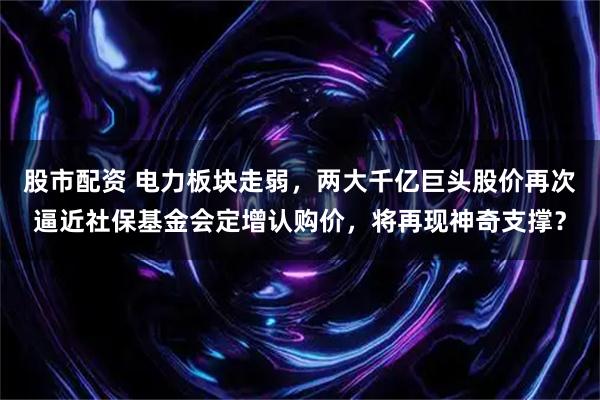 股市配资 电力板块走弱，两大千亿巨头股价再次逼近社保基金会定增认购价，将再现神奇支撑？
