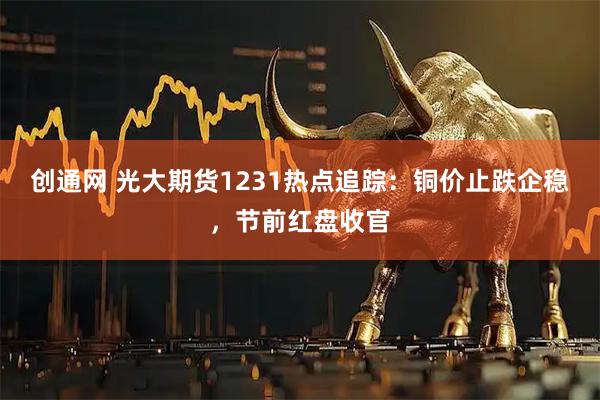 创通网 光大期货1231热点追踪：铜价止跌企稳，节前红盘收官