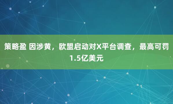 策略盈 因涉黄，欧盟启动对X平台调查，最高可罚1.5亿美元