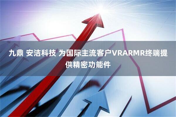 九鼎 安洁科技 为国际主流客户VRARMR终端提供精密功能件
