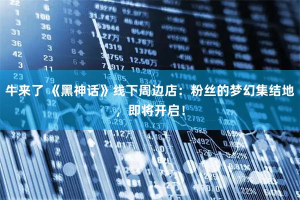 牛来了 《黑神话》线下周边店：粉丝的梦幻集结地，即将开启！